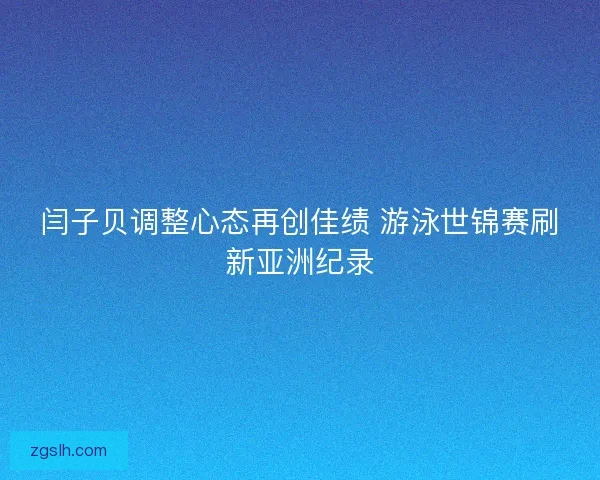 闫子贝调整心态再创佳绩 游泳世锦赛刷新亚洲纪录
