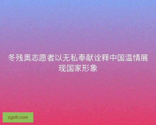 冬残奥志愿者以无私奉献诠释中国温情展现国家形象 冬残奥志愿者以无私奉献诠释中国温情展现国家形象