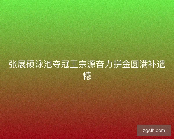 张展硕泳池夺冠王宗源奋力拼金圆满补遗憾