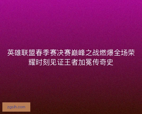 英雄联盟春季赛决赛巅峰之战燃爆全场荣耀时刻见证王者加冕传奇史