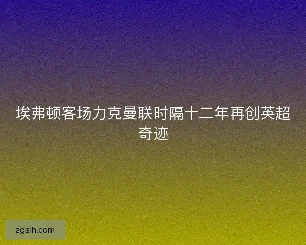 埃弗顿客场力克曼联时隔十二年再创英超奇迹