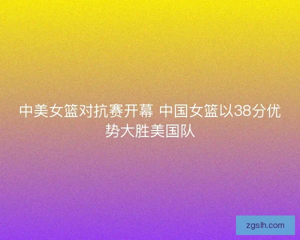 中美女篮对抗赛开幕 中国女篮以38分优势大胜美国队