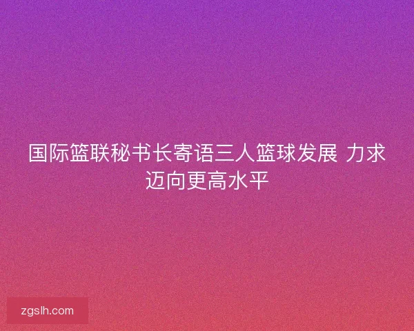 国际篮联秘书长寄语三人篮球发展 力求迈向更高水平